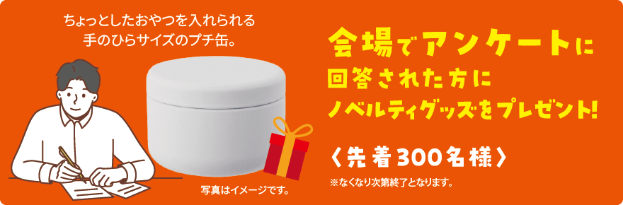 会場でアンケートに回答された方にノベルティグッズをプレゼント！　ちょっとしたおやつを入れられる手のひらサイズのプチ缶。　＜先着３００名様＞　※なくなり次第終了となります。　写真はイメージです